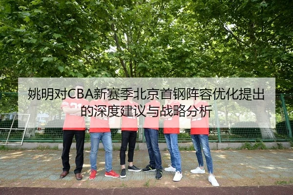 姚明对CBA新赛季北京首钢阵容优化提出的深度建议与战略分析